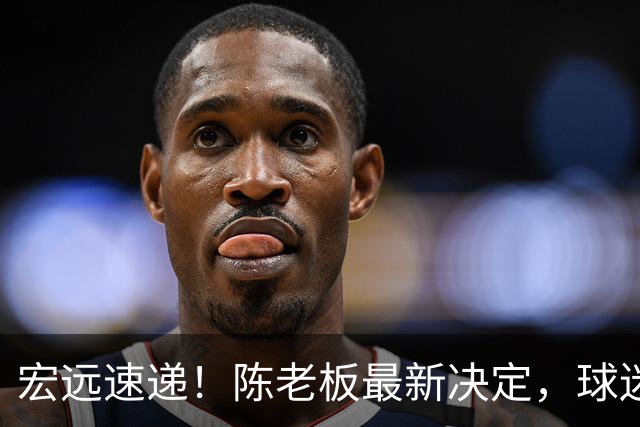 宏远速递！陈老板最新决定，球迷呼吁锋雨回归，胡明轩亚帅重要消息！