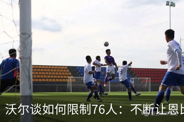 沃尔谈如何限制76人：不断让恩比德打挡拆 逼他们证明三分能力
