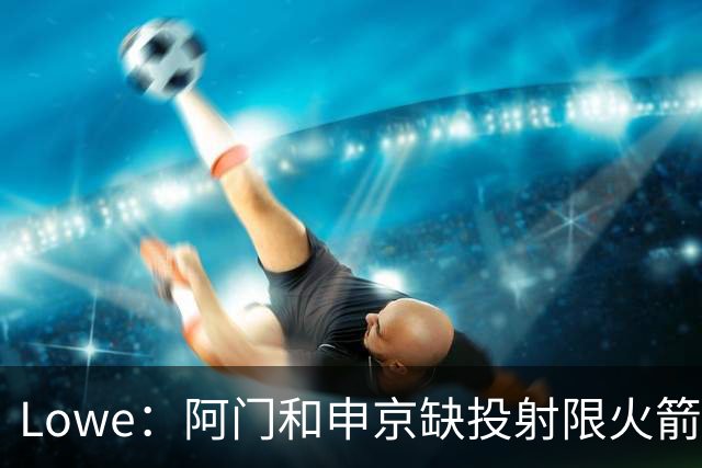 Lowe：阿门&申京缺投射限火箭上限 奥萨尔&杜伦面临相同困局
